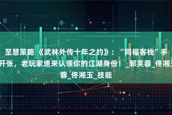 至慧策略 《武林外传十年之约》：“同福客栈”手游爆笑开张，老玩家速来认领你的江湖身份！_郭芙蓉_佟湘玉_技能