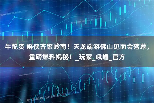 牛配资 群侠齐聚岭南！天龙端游佛山见面会落幕，重磅爆料揭秘！_玩家_峨嵋_官方