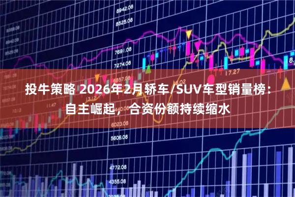 投牛策略 2026年2月轿车/SUV车型销量榜：自主崛起，合资份额持续缩水