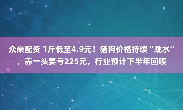 众豪配资 1斤低至4.9元！猪肉价格持续“跳水”，养一头要亏225元，行业预计下半年回暖