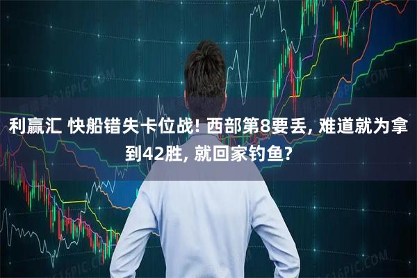 利赢汇 快船错失卡位战! 西部第8要丢, 难道就为拿到42胜, 就回家钓鱼?