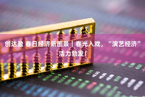 创达盈 春日经济新图景｜春光入戏，“演艺经济”活力勃发！