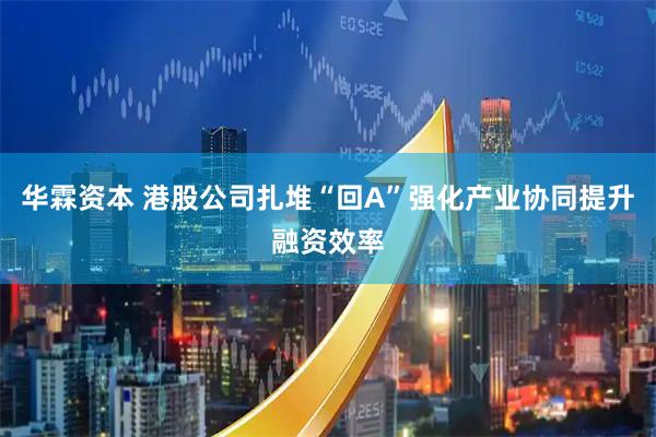 华霖资本 港股公司扎堆“回A”强化产业协同提升融资效率