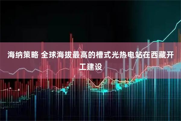 海纳策略 全球海拔最高的槽式光热电站在西藏开工建设