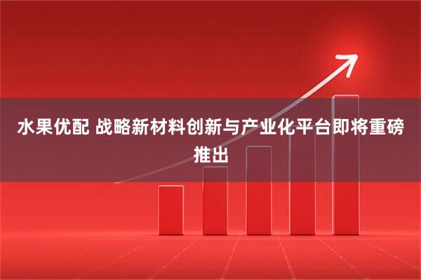 水果优配 战略新材料创新与产业化平台即将重磅推出