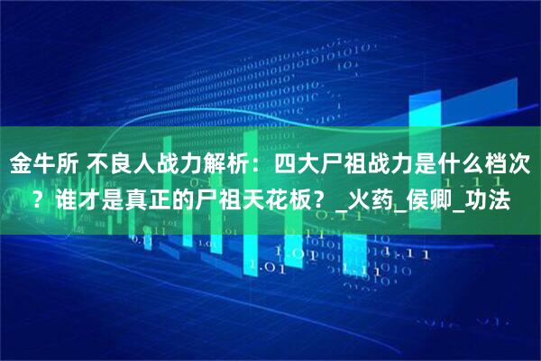 金牛所 不良人战力解析：四大尸祖战力是什么档次？谁才是真正的尸祖天花板？_火药_侯卿_功法
