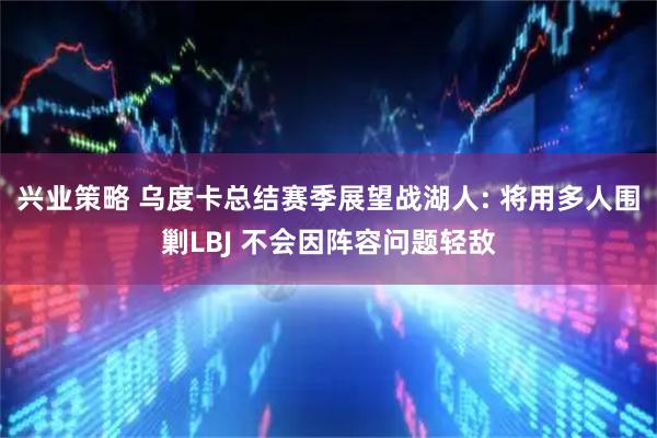 兴业策略 乌度卡总结赛季展望战湖人: 将用多人围剿LBJ 不会因阵容问题轻敌