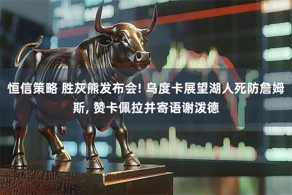 恒信策略 胜灰熊发布会! 乌度卡展望湖人死防詹姆斯, 赞卡佩拉并寄语谢泼德