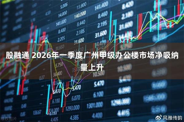 股融通 2026年一季度广州甲级办公楼市场净吸纳量上升
