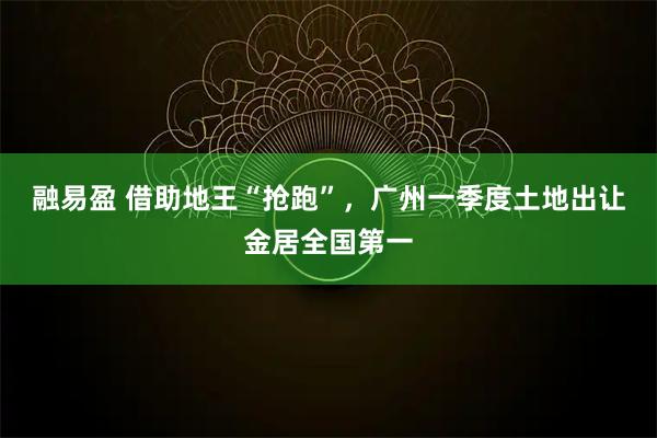 融易盈 借助地王“抢跑”，广州一季度土地出让金居全国第一